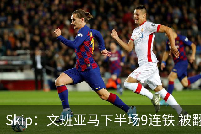 Skip：文班亚马下半场9连铁 被翻盘他也是罪魁祸首之一